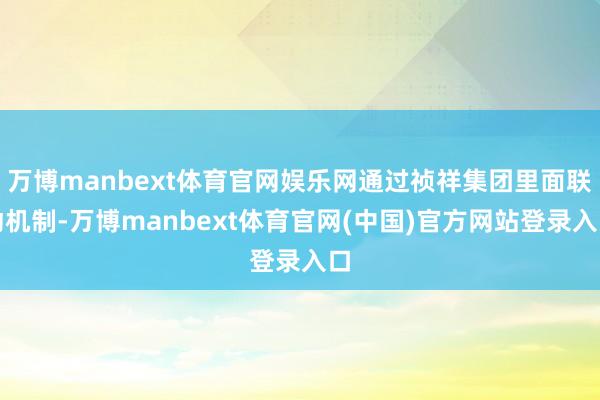 万博manbext体育官网娱乐网通过祯祥集团里面联动机制-万博manbext体育官网(中国)官方网站登录入口