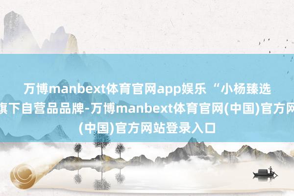 万博manbext体育官网app娱乐 　　“小杨臻选”是三只羊旗下自营品品牌-万博manbext体育官网(中国)官方网站登录入口