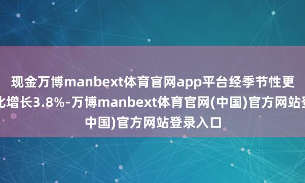现金万博manbext体育官网app平台经季节性更正前同比增长3.8%-万博manbext体育官网(中国)官方网站登录入口