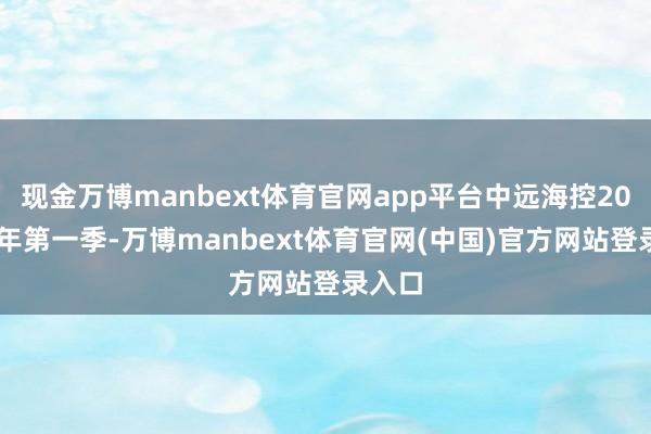 现金万博manbext体育官网app平台中远海控2025财年第一季-万博manbext体育官网(中国)官方网站登录入口