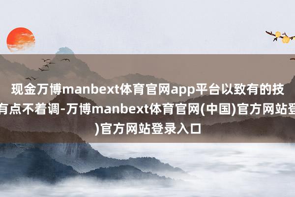 现金万博manbext体育官网app平台以致有的技术显得有点不着调-万博manbext体育官网(中国)官方网站登录入口