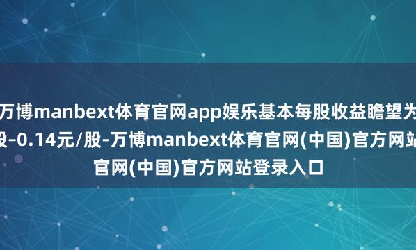 万博manbext体育官网app娱乐基本每股收益瞻望为0.13元/股–0.14元/股-万博manbext体育官网(中国)官方网站登录入口