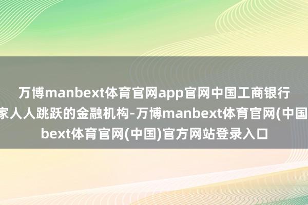 万博manbext体育官网app官网中国工商银行股份有限公司是一家人人跳跃的金融机构-万博manbext体育官网(中国)官方网站登录入口