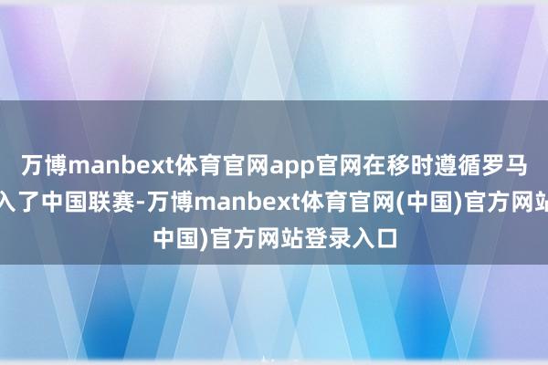 万博manbext体育官网app官网在移时遵循罗马尼亚后加入了中国联赛-万博manbext体育官网(中国)官方网站登录入口