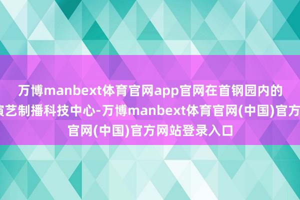 万博manbext体育官网app官网 在首钢园内的MAC元天地演艺制播科技中心-万博manbext体育官网(中国)官方网站登录入口