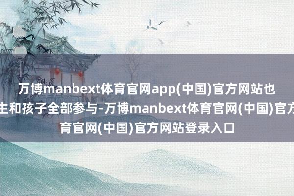 万博manbext体育官网app(中国)官方网站也会带着家东谈主和孩子全部参与-万博manbext体育官网(中国)官方网站登录入口
