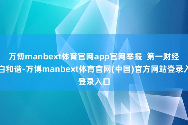 万博manbext体育官网app官网举报  第一财经告白和谐-万博manbext体育官网(中国)官方网站登录入口