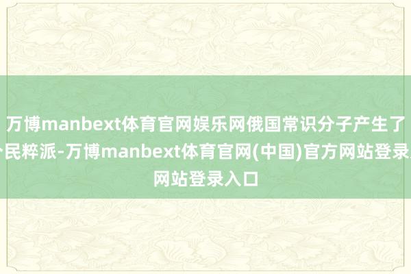 万博manbext体育官网娱乐网俄国常识分子产生了一个民粹派-万博manbext体育官网(中国)官方网站登录入口