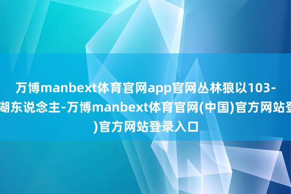 万博manbext体育官网app官网丛林狼以103-96降服湖东说念主-万博manbext体育官网(中国)官方网站登录入口