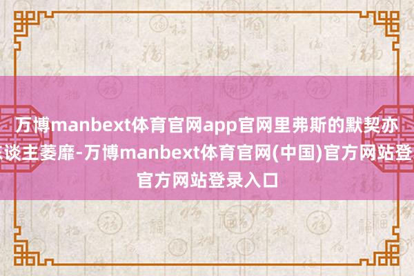 万博manbext体育官网app官网里弗斯的默契亦然让东谈主萎靡-万博manbext体育官网(中国)官方网站登录入口