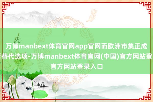 万博manbext体育官网app官网而欧洲市集正成为重要替代选项-万博manbext体育官网(中国)官方网站登录入口