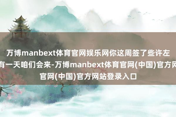 万博manbext体育官网娱乐网你这周签了些许左券?因为总有一天咱们会来-万博manbext体育官网(中国)官方网站登录入口