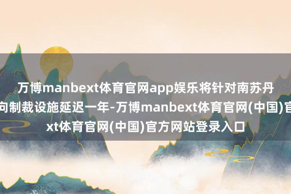 万博manbext体育官网app娱乐将针对南苏丹的火器禁运和定向制裁设施延迟一年-万博manbext体育官网(中国)官方网站登录入口