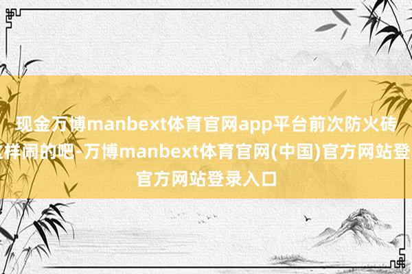 现金万博manbext体育官网app平台前次防火砖亦然这样闹的吧-万博manbext体育官网(中国)官方网站登录入口