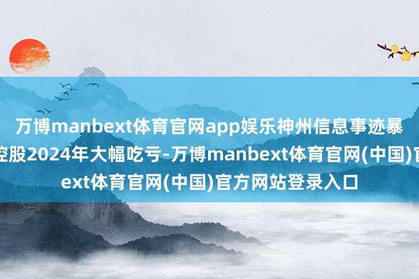 万博manbext体育官网app娱乐神州信息事迹暴雷径直导致神州控股2024年大幅吃亏-万博manbext体育官网(中国)官方网站登录入口