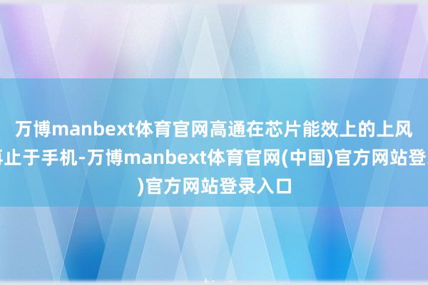 万博manbext体育官网高通在芯片能效上的上风将不再止于手机-万博manbext体育官网(中国)官方网站登录入口