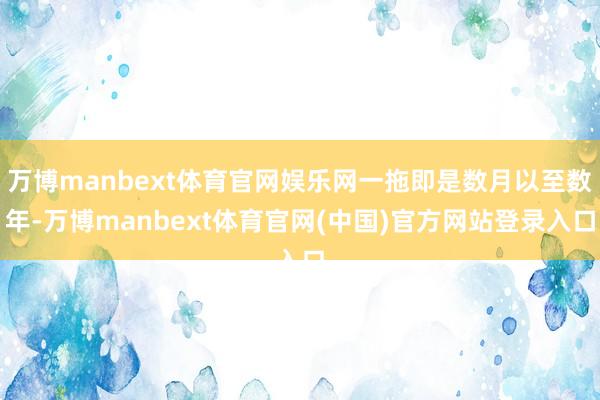 万博manbext体育官网娱乐网一拖即是数月以至数年-万博manbext体育官网(中国)官方网站登录入口