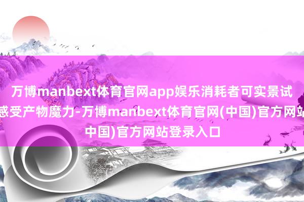 万博manbext体育官网app娱乐消耗者可实景试用、切身感受产物魔力-万博manbext体育官网(中国)官方网站登录入口
