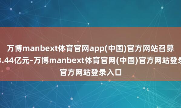 万博manbext体育官网app(中国)官方网站召募限制3.44亿元-万博manbext体育官网(中国)官方网站登录入口