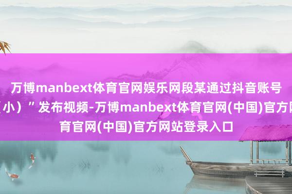 万博manbext体育官网娱乐网段某通过抖音账号“两个小段（小）”发布视频-万博manbext体育官网(中国)官方网站登录入口
