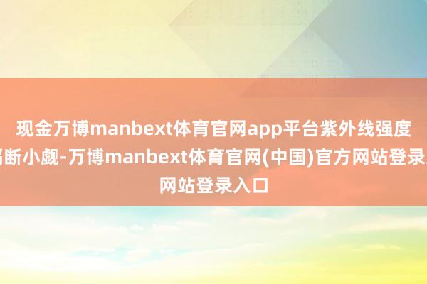 现金万博manbext体育官网app平台紫外线强度仍隔断小觑-万博manbext体育官网(中国)官方网站登录入口