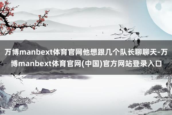万博manbext体育官网他想跟几个队长聊聊天-万博manbext体育官网(中国)官方网站登录入口