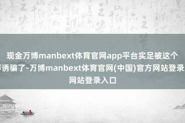 现金万博manbext体育官网app平台实足被这个故事诱骗了-万博manbext体育官网(中国)官方网站登录入口