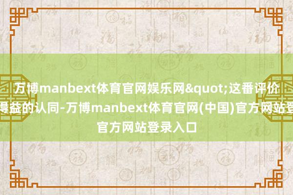 万博manbext体育官网娱乐网"这番评价既是对得益的认同-万博manbext体育官网(中国)官方网站登录入口