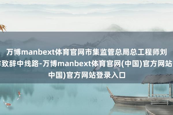 万博manbext体育官网市集监管总局总工程师刘敏在算作致辞中线路-万博manbext体育官网(中国)官方网站登录入口