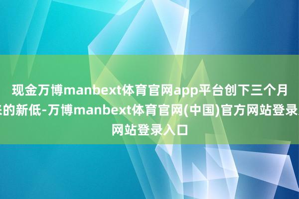 现金万博manbext体育官网app平台创下三个月以来的新低-万博manbext体育官网(中国)官方网站登录入口