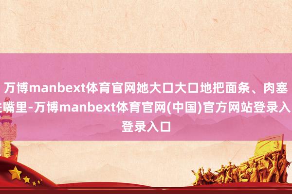 万博manbext体育官网她大口大口地把面条、肉塞进嘴里-万博manbext体育官网(中国)官方网站登录入口