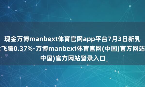 现金万博manbext体育官网app平台7月3日新乳转债收盘飞腾0.37%-万博manbext体育官网(中国)官方网站登录入口