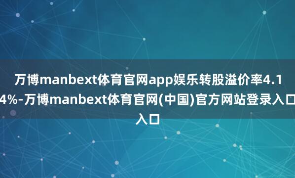 万博manbext体育官网app娱乐转股溢价率4.14%-万博manbext体育官网(中国)官方网站登录入口