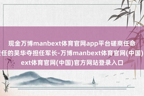 现金万博manbext体育官网app平台磋商任命在南京军事学院责任的吴华夺担任军长-万博manbext体育官网(中国)官方网站登录入口