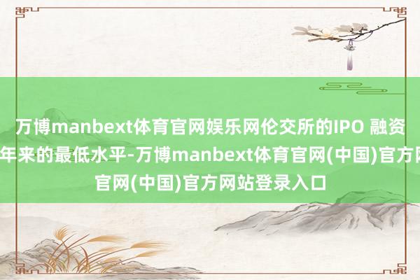 万博manbext体育官网娱乐网伦交所的IPO 融资额已跌至30 年来的最低水平-万博manbext体育官网(中国)官方网站登录入口