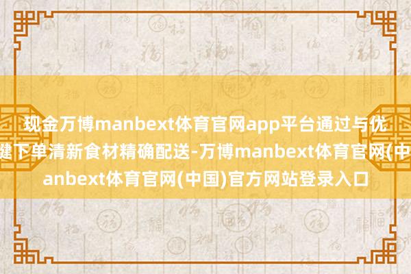 现金万博manbext体育官网app平台通过与优质供应商谐和已毕一键下单清新食材精确配送-万博manbext体育官网(中国)官方网站登录入口