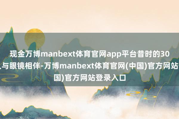 现金万博manbext体育官网app平台昔时的30余年王人与眼镜相伴-万博manbext体育官网(中国)官方网站登录入口