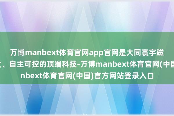 万博manbext体育官网app官网是大同寰宇磁电科技公司自主研发、自主可控的顶端科技-万博manbext体育官网(中国)官方网站登录入口