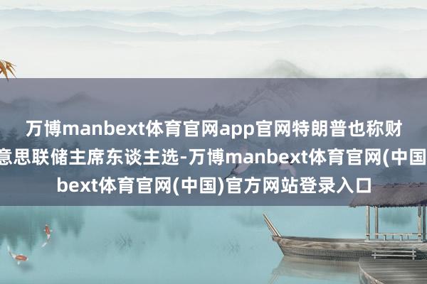 万博manbext体育官网app官网特朗普也称财政部长贝森特是好意思联储主席东谈主选-万博manbext体育官网(中国)官方网站登录入口