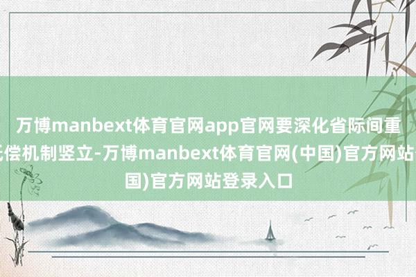 万博manbext体育官网app官网要深化省际间重心流域抵偿机制竖立-万博manbext体育官网(中国)官方网站登录入口