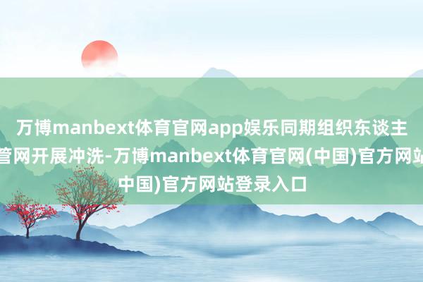万博manbext体育官网app娱乐同期组织东谈主员对有关管网开展冲洗-万博manbext体育官网(中国)官方网站登录入口