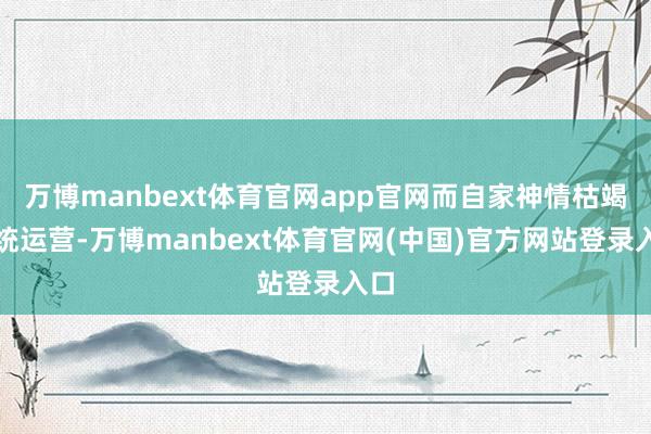 万博manbext体育官网app官网而自家神情枯竭系统运营-万博manbext体育官网(中国)官方网站登录入口