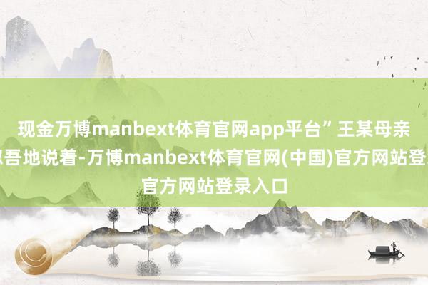 现金万博manbext体育官网app平台”王某母亲支疏忽吾地说着-万博manbext体育官网(中国)官方网站登录入口