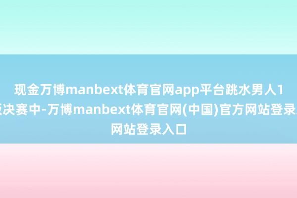 现金万博manbext体育官网app平台跳水男人1米板决赛中-万博manbext体育官网(中国)官方网站登录入口
