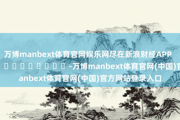 万博manbext体育官网娱乐网尽在新浪财经APP            													-万博manbext体育官网(中国)官方网站登录入口