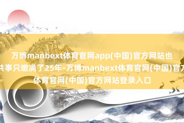 万博manbext体育官网app(中国)官方网站也有转调过来的共事只缴满了25年-万博manbext体育官网(中国)官方网站登录入口