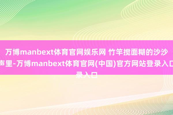万博manbext体育官网娱乐网 竹竿搅面糊的沙沙声里-万博manbext体育官网(中国)官方网站登录入口