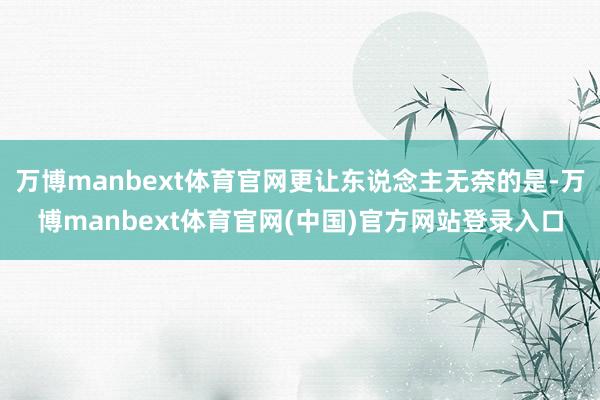 万博manbext体育官网更让东说念主无奈的是-万博manbext体育官网(中国)官方网站登录入口