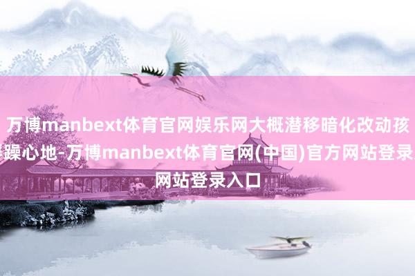 万博manbext体育官网娱乐网大概潜移暗化改动孩童浮躁心地-万博manbext体育官网(中国)官方网站登录入口