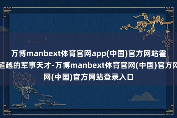 万博manbext体育官网app(中国)官方网站霍去病是一位超越的军事天才-万博manbext体育官网(中国)官方网站登录入口